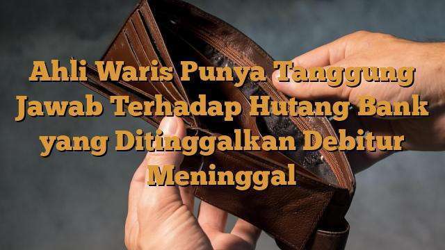 Ahli Waris Punya Tanggung Jawab Terhadap Hutang Bank yang Ditinggalkan Debitur Meninggal